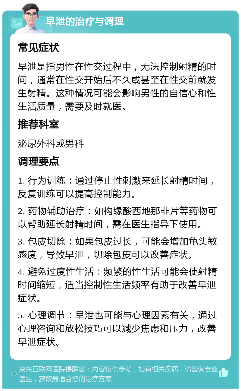 早泄的治疗与调理 常见症状 早泄是指男性在性交过程中，无法控制射精的时间，通常在性交开始后不久或甚至在性交前就发生射精。这种情况可能会影响男性的自信心和性生活质量，需要及时就医。 推荐科室 泌尿外科或男科 调理要点 1. 行为训练：通过停止性刺激来延长射精时间，反复训练可以提高控制能力。 2. 药物辅助治疗：如构缘酸西地那非片等药物可以帮助延长射精时间，需在医生指导下使用。 3. 包皮切除：如果包皮过长，可能会增加龟头敏感度，导致早泄，切除包皮可以改善症状。 4. 避免过度性生活：频繁的性生活可能会使射精时间缩短，适当控制性生活频率有助于改善早泄症状。 5. 心理调节：早泄也可能与心理因素有关，通过心理咨询和放松技巧可以减少焦虑和压力，改善早泄症状。