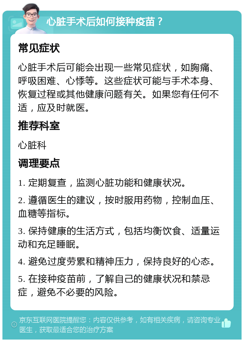 心脏手术后如何接种疫苗？ 常见症状 心脏手术后可能会出现一些常见症状，如胸痛、呼吸困难、心悸等。这些症状可能与手术本身、恢复过程或其他健康问题有关。如果您有任何不适，应及时就医。 推荐科室 心脏科 调理要点 1. 定期复查，监测心脏功能和健康状况。 2. 遵循医生的建议，按时服用药物，控制血压、血糖等指标。 3. 保持健康的生活方式，包括均衡饮食、适量运动和充足睡眠。 4. 避免过度劳累和精神压力，保持良好的心态。 5. 在接种疫苗前，了解自己的健康状况和禁忌症，避免不必要的风险。