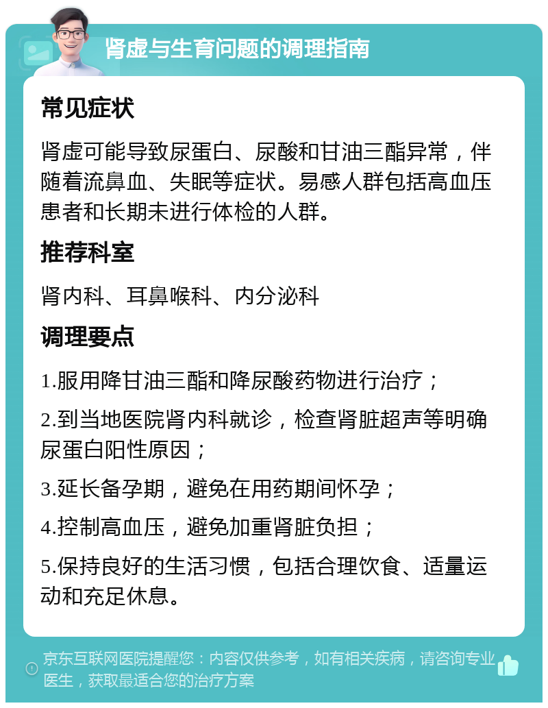 肾虚与生育问题的调理指南 常见症状 肾虚可能导致尿蛋白、尿酸和甘油三酯异常，伴随着流鼻血、失眠等症状。易感人群包括高血压患者和长期未进行体检的人群。 推荐科室 肾内科、耳鼻喉科、内分泌科 调理要点 1.服用降甘油三酯和降尿酸药物进行治疗； 2.到当地医院肾内科就诊，检查肾脏超声等明确尿蛋白阳性原因； 3.延长备孕期，避免在用药期间怀孕； 4.控制高血压，避免加重肾脏负担； 5.保持良好的生活习惯，包括合理饮食、适量运动和充足休息。