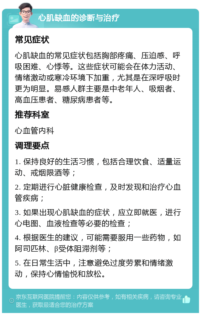 心肌缺血的诊断与治疗 常见症状 心肌缺血的常见症状包括胸部疼痛、压迫感、呼吸困难、心悸等。这些症状可能会在体力活动、情绪激动或寒冷环境下加重，尤其是在深呼吸时更为明显。易感人群主要是中老年人、吸烟者、高血压患者、糖尿病患者等。 推荐科室 心血管内科 调理要点 1. 保持良好的生活习惯，包括合理饮食、适量运动、戒烟限酒等； 2. 定期进行心脏健康检查，及时发现和治疗心血管疾病； 3. 如果出现心肌缺血的症状，应立即就医，进行心电图、血液检查等必要的检查； 4. 根据医生的建议，可能需要服用一些药物，如阿司匹林、β受体阻滞剂等； 5. 在日常生活中，注意避免过度劳累和情绪激动，保持心情愉悦和放松。