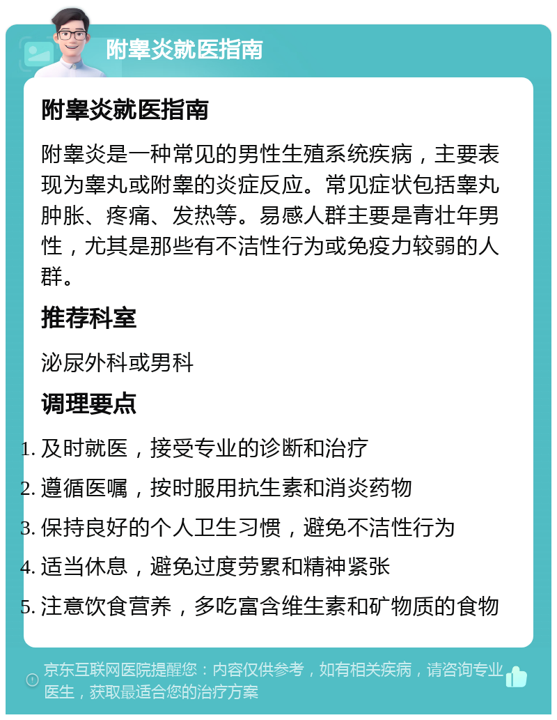 附睾炎就医指南 附睾炎就医指南 附睾炎是一种常见的男性生殖系统疾病，主要表现为睾丸或附睾的炎症反应。常见症状包括睾丸肿胀、疼痛、发热等。易感人群主要是青壮年男性，尤其是那些有不洁性行为或免疫力较弱的人群。 推荐科室 泌尿外科或男科 调理要点 及时就医，接受专业的诊断和治疗 遵循医嘱，按时服用抗生素和消炎药物 保持良好的个人卫生习惯，避免不洁性行为 适当休息，避免过度劳累和精神紧张 注意饮食营养，多吃富含维生素和矿物质的食物