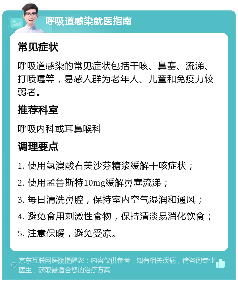 呼吸道感染就医指南 常见症状 呼吸道感染的常见症状包括干咳、鼻塞、流涕、打喷嚏等，易感人群为老年人、儿童和免疫力较弱者。 推荐科室 呼吸内科或耳鼻喉科 调理要点 1. 使用氢溴酸右美沙芬糖浆缓解干咳症状； 2. 使用孟鲁斯特10mg缓解鼻塞流涕； 3. 每日清洗鼻腔，保持室内空气湿润和通风； 4. 避免食用刺激性食物，保持清淡易消化饮食； 5. 注意保暖，避免受凉。