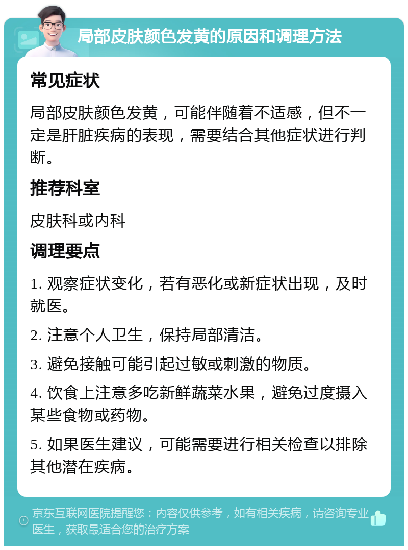 局部皮肤颜色发黄的原因和调理方法 常见症状 局部皮肤颜色发黄，可能伴随着不适感，但不一定是肝脏疾病的表现，需要结合其他症状进行判断。 推荐科室 皮肤科或内科 调理要点 1. 观察症状变化，若有恶化或新症状出现，及时就医。 2. 注意个人卫生，保持局部清洁。 3. 避免接触可能引起过敏或刺激的物质。 4. 饮食上注意多吃新鲜蔬菜水果，避免过度摄入某些食物或药物。 5. 如果医生建议，可能需要进行相关检查以排除其他潜在疾病。