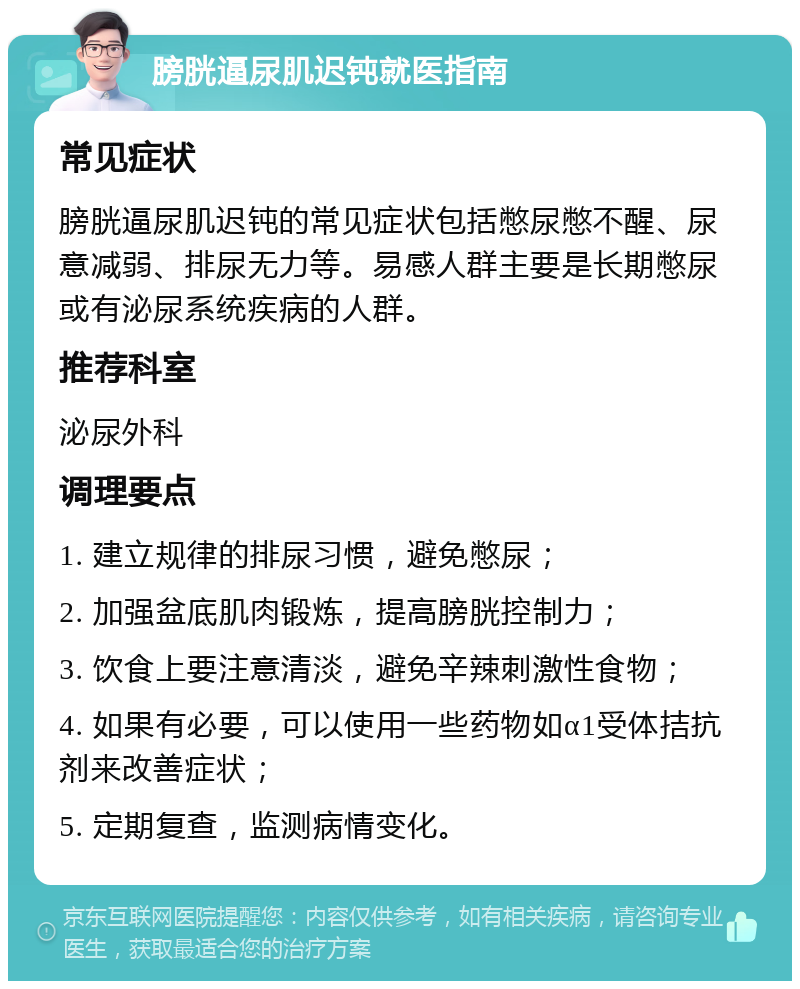 膀胱逼尿肌迟钝就医指南 常见症状 膀胱逼尿肌迟钝的常见症状包括憋尿憋不醒、尿意减弱、排尿无力等。易感人群主要是长期憋尿或有泌尿系统疾病的人群。 推荐科室 泌尿外科 调理要点 1. 建立规律的排尿习惯，避免憋尿； 2. 加强盆底肌肉锻炼，提高膀胱控制力； 3. 饮食上要注意清淡，避免辛辣刺激性食物； 4. 如果有必要，可以使用一些药物如α1受体拮抗剂来改善症状； 5. 定期复查，监测病情变化。