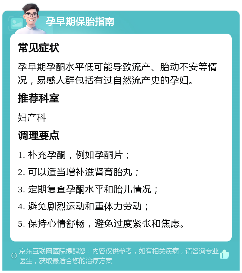 孕早期保胎指南 常见症状 孕早期孕酮水平低可能导致流产、胎动不安等情况，易感人群包括有过自然流产史的孕妇。 推荐科室 妇产科 调理要点 1. 补充孕酮，例如孕酮片； 2. 可以适当增补滋肾育胎丸； 3. 定期复查孕酮水平和胎儿情况； 4. 避免剧烈运动和重体力劳动； 5. 保持心情舒畅，避免过度紧张和焦虑。