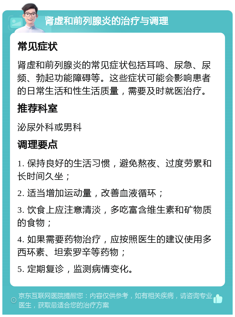 肾虚和前列腺炎的治疗与调理 常见症状 肾虚和前列腺炎的常见症状包括耳鸣、尿急、尿频、勃起功能障碍等。这些症状可能会影响患者的日常生活和性生活质量，需要及时就医治疗。 推荐科室 泌尿外科或男科 调理要点 1. 保持良好的生活习惯，避免熬夜、过度劳累和长时间久坐； 2. 适当增加运动量，改善血液循环； 3. 饮食上应注意清淡，多吃富含维生素和矿物质的食物； 4. 如果需要药物治疗，应按照医生的建议使用多西环素、坦索罗辛等药物； 5. 定期复诊，监测病情变化。