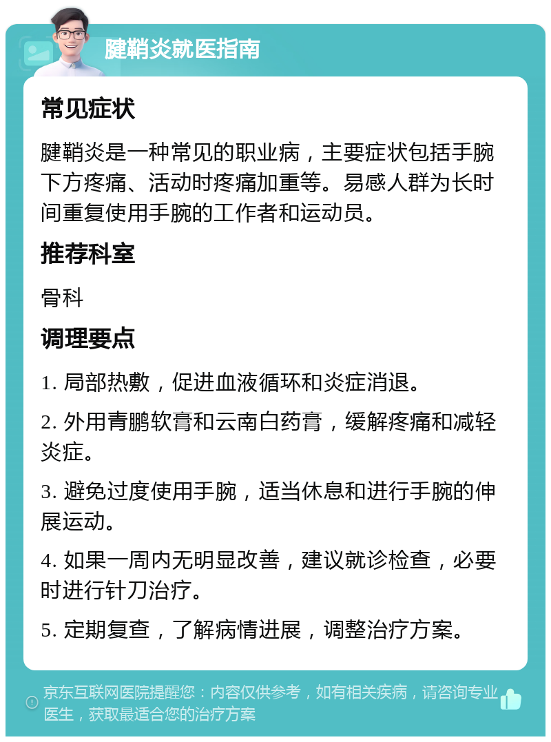 腱鞘炎就医指南 常见症状 腱鞘炎是一种常见的职业病，主要症状包括手腕下方疼痛、活动时疼痛加重等。易感人群为长时间重复使用手腕的工作者和运动员。 推荐科室 骨科 调理要点 1. 局部热敷，促进血液循环和炎症消退。 2. 外用青鹏软膏和云南白药膏，缓解疼痛和减轻炎症。 3. 避免过度使用手腕，适当休息和进行手腕的伸展运动。 4. 如果一周内无明显改善，建议就诊检查，必要时进行针刀治疗。 5. 定期复查，了解病情进展，调整治疗方案。