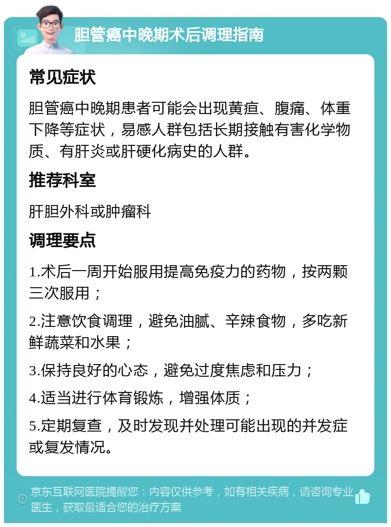 胆管癌中晚期术后调理指南 常见症状 胆管癌中晚期患者可能会出现黄疸、腹痛、体重下降等症状，易感人群包括长期接触有害化学物质、有肝炎或肝硬化病史的人群。 推荐科室 肝胆外科或肿瘤科 调理要点 1.术后一周开始服用提高免疫力的药物，按两颗三次服用； 2.注意饮食调理，避免油腻、辛辣食物，多吃新鲜蔬菜和水果； 3.保持良好的心态，避免过度焦虑和压力； 4.适当进行体育锻炼，增强体质； 5.定期复查，及时发现并处理可能出现的并发症或复发情况。