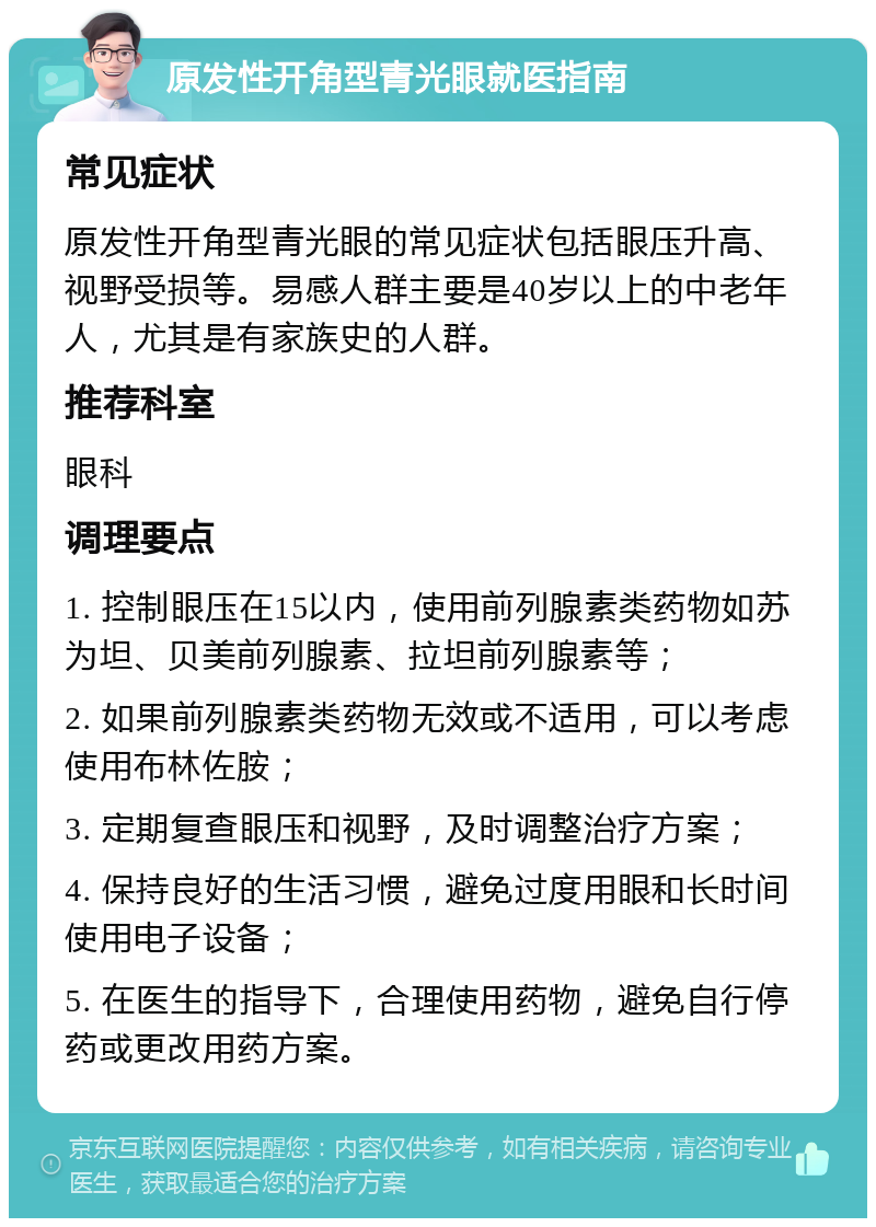 原发性开角型青光眼就医指南 常见症状 原发性开角型青光眼的常见症状包括眼压升高、视野受损等。易感人群主要是40岁以上的中老年人，尤其是有家族史的人群。 推荐科室 眼科 调理要点 1. 控制眼压在15以内，使用前列腺素类药物如苏为坦、贝美前列腺素、拉坦前列腺素等； 2. 如果前列腺素类药物无效或不适用，可以考虑使用布林佐胺； 3. 定期复查眼压和视野，及时调整治疗方案； 4. 保持良好的生活习惯，避免过度用眼和长时间使用电子设备； 5. 在医生的指导下，合理使用药物，避免自行停药或更改用药方案。