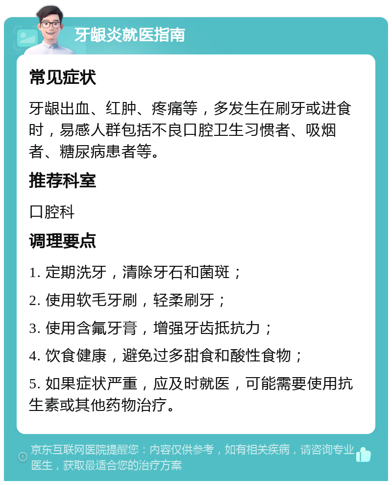 牙龈炎就医指南 常见症状 牙龈出血、红肿、疼痛等，多发生在刷牙或进食时，易感人群包括不良口腔卫生习惯者、吸烟者、糖尿病患者等。 推荐科室 口腔科 调理要点 1. 定期洗牙，清除牙石和菌斑； 2. 使用软毛牙刷，轻柔刷牙； 3. 使用含氟牙膏，增强牙齿抵抗力； 4. 饮食健康，避免过多甜食和酸性食物； 5. 如果症状严重，应及时就医，可能需要使用抗生素或其他药物治疗。