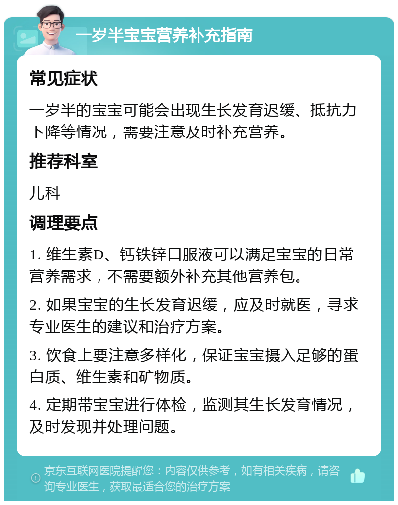 一岁半宝宝营养补充指南 常见症状 一岁半的宝宝可能会出现生长发育迟缓、抵抗力下降等情况，需要注意及时补充营养。 推荐科室 儿科 调理要点 1. 维生素D、钙铁锌口服液可以满足宝宝的日常营养需求，不需要额外补充其他营养包。 2. 如果宝宝的生长发育迟缓，应及时就医，寻求专业医生的建议和治疗方案。 3. 饮食上要注意多样化，保证宝宝摄入足够的蛋白质、维生素和矿物质。 4. 定期带宝宝进行体检，监测其生长发育情况，及时发现并处理问题。