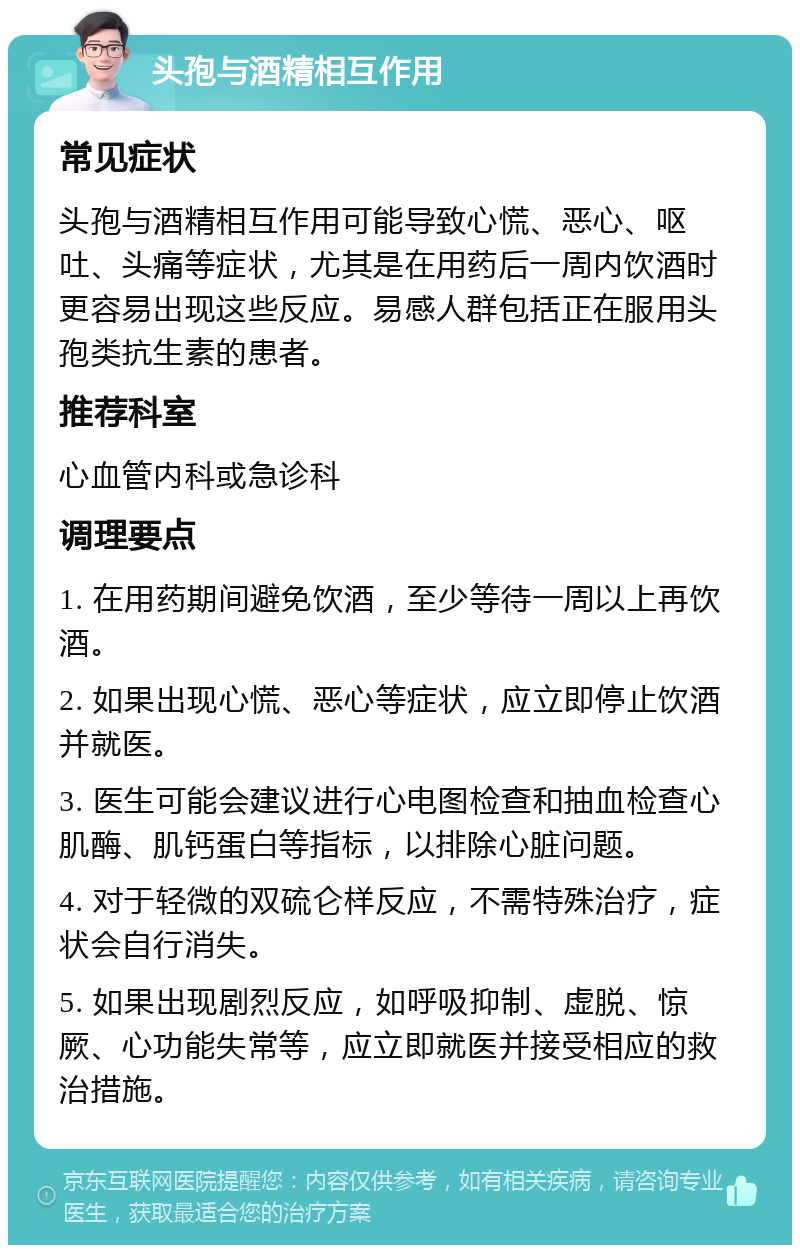 头孢与酒精相互作用 常见症状 头孢与酒精相互作用可能导致心慌、恶心、呕吐、头痛等症状，尤其是在用药后一周内饮酒时更容易出现这些反应。易感人群包括正在服用头孢类抗生素的患者。 推荐科室 心血管内科或急诊科 调理要点 1. 在用药期间避免饮酒，至少等待一周以上再饮酒。 2. 如果出现心慌、恶心等症状，应立即停止饮酒并就医。 3. 医生可能会建议进行心电图检查和抽血检查心肌酶、肌钙蛋白等指标，以排除心脏问题。 4. 对于轻微的双硫仑样反应，不需特殊治疗，症状会自行消失。 5. 如果出现剧烈反应，如呼吸抑制、虚脱、惊厥、心功能失常等，应立即就医并接受相应的救治措施。