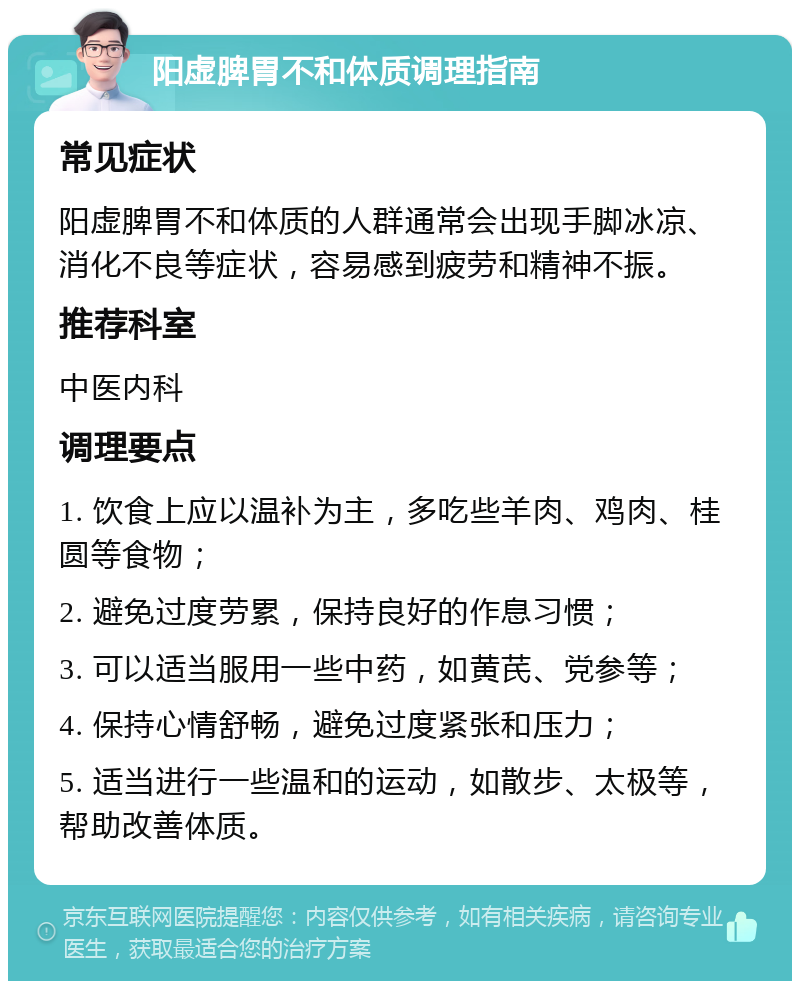 阳虚脾胃不和体质调理指南 常见症状 阳虚脾胃不和体质的人群通常会出现手脚冰凉、消化不良等症状，容易感到疲劳和精神不振。 推荐科室 中医内科 调理要点 1. 饮食上应以温补为主，多吃些羊肉、鸡肉、桂圆等食物； 2. 避免过度劳累，保持良好的作息习惯； 3. 可以适当服用一些中药，如黄芪、党参等； 4. 保持心情舒畅，避免过度紧张和压力； 5. 适当进行一些温和的运动，如散步、太极等，帮助改善体质。