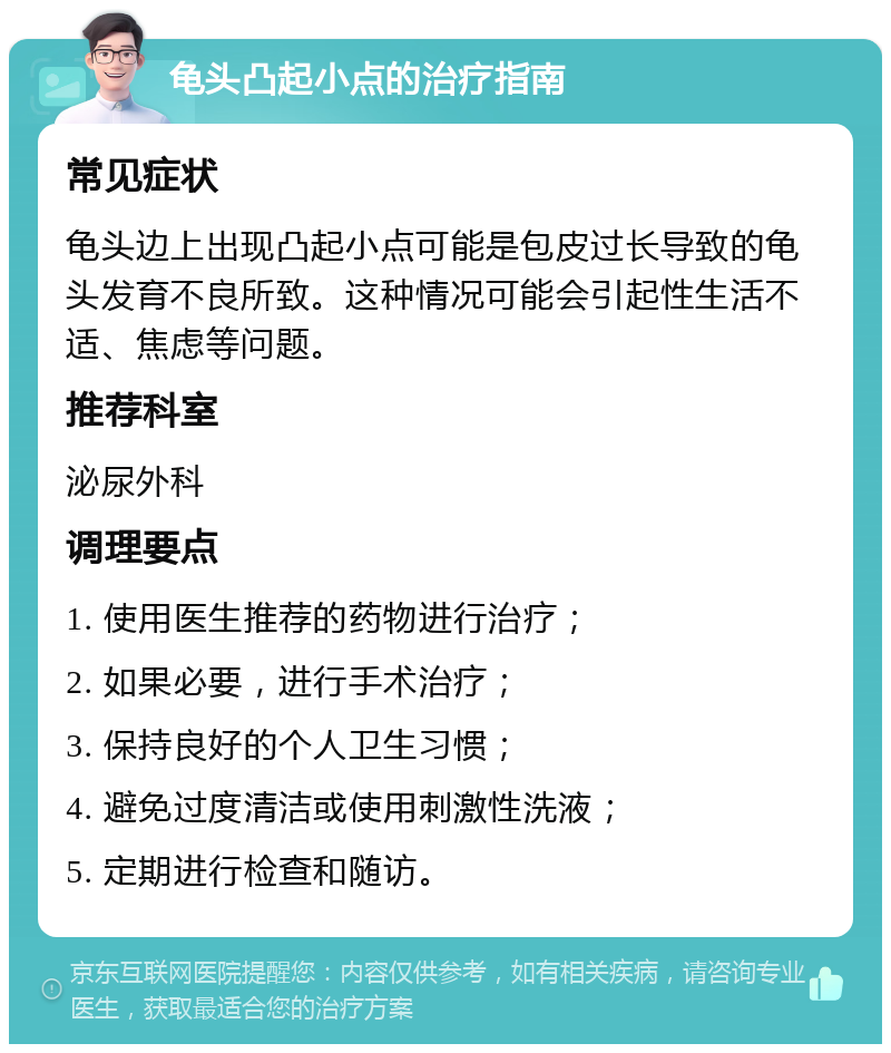 龟头凸起小点的治疗指南 常见症状 龟头边上出现凸起小点可能是包皮过长导致的龟头发育不良所致。这种情况可能会引起性生活不适、焦虑等问题。 推荐科室 泌尿外科 调理要点 1. 使用医生推荐的药物进行治疗； 2. 如果必要，进行手术治疗； 3. 保持良好的个人卫生习惯； 4. 避免过度清洁或使用刺激性洗液； 5. 定期进行检查和随访。