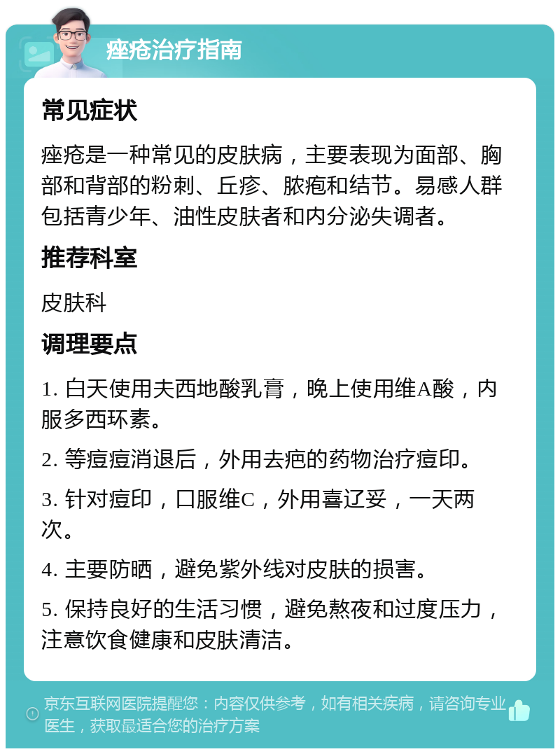 痤疮治疗指南 常见症状 痤疮是一种常见的皮肤病，主要表现为面部、胸部和背部的粉刺、丘疹、脓疱和结节。易感人群包括青少年、油性皮肤者和内分泌失调者。 推荐科室 皮肤科 调理要点 1. 白天使用夫西地酸乳膏，晚上使用维A酸，内服多西环素。 2. 等痘痘消退后，外用去疤的药物治疗痘印。 3. 针对痘印，口服维C，外用喜辽妥，一天两次。 4. 主要防晒，避免紫外线对皮肤的损害。 5. 保持良好的生活习惯，避免熬夜和过度压力，注意饮食健康和皮肤清洁。