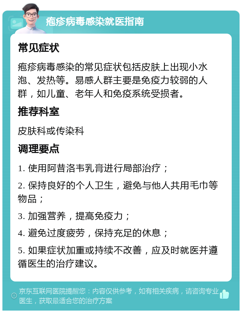 疱疹病毒感染就医指南 常见症状 疱疹病毒感染的常见症状包括皮肤上出现小水泡、发热等。易感人群主要是免疫力较弱的人群，如儿童、老年人和免疫系统受损者。 推荐科室 皮肤科或传染科 调理要点 1. 使用阿昔洛韦乳膏进行局部治疗； 2. 保持良好的个人卫生，避免与他人共用毛巾等物品； 3. 加强营养，提高免疫力； 4. 避免过度疲劳，保持充足的休息； 5. 如果症状加重或持续不改善，应及时就医并遵循医生的治疗建议。