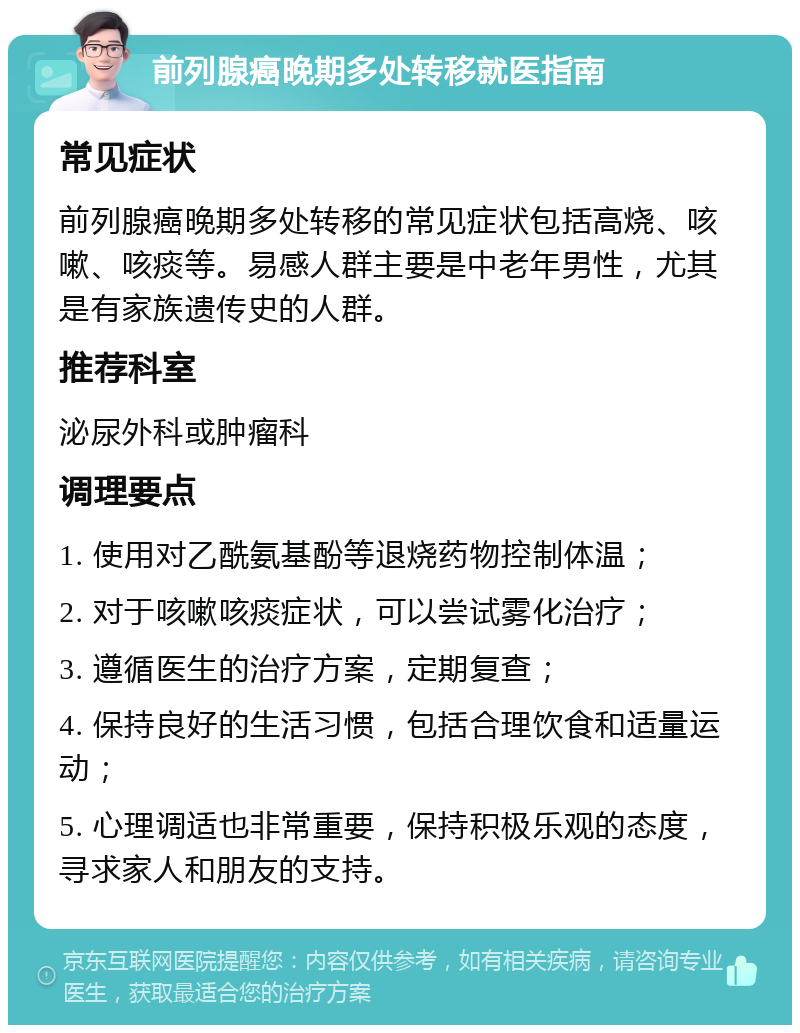 前列腺癌晚期多处转移就医指南 常见症状 前列腺癌晚期多处转移的常见症状包括高烧、咳嗽、咳痰等。易感人群主要是中老年男性，尤其是有家族遗传史的人群。 推荐科室 泌尿外科或肿瘤科 调理要点 1. 使用对乙酰氨基酚等退烧药物控制体温； 2. 对于咳嗽咳痰症状，可以尝试雾化治疗； 3. 遵循医生的治疗方案，定期复查； 4. 保持良好的生活习惯，包括合理饮食和适量运动； 5. 心理调适也非常重要，保持积极乐观的态度，寻求家人和朋友的支持。