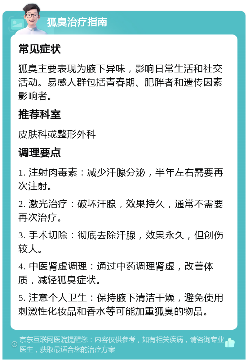 狐臭治疗指南 常见症状 狐臭主要表现为腋下异味，影响日常生活和社交活动。易感人群包括青春期、肥胖者和遗传因素影响者。 推荐科室 皮肤科或整形外科 调理要点 1. 注射肉毒素：减少汗腺分泌，半年左右需要再次注射。 2. 激光治疗：破坏汗腺，效果持久，通常不需要再次治疗。 3. 手术切除：彻底去除汗腺，效果永久，但创伤较大。 4. 中医肾虚调理：通过中药调理肾虚，改善体质，减轻狐臭症状。 5. 注意个人卫生：保持腋下清洁干燥，避免使用刺激性化妆品和香水等可能加重狐臭的物品。