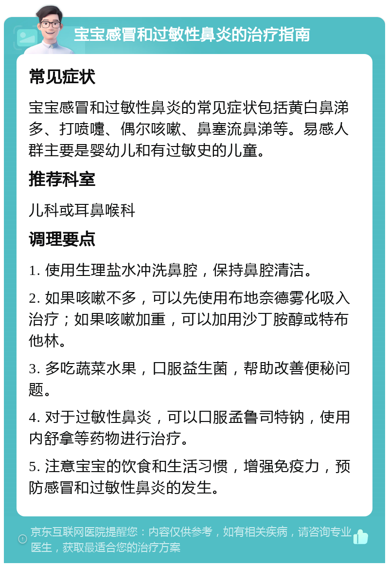 宝宝感冒和过敏性鼻炎的治疗指南 常见症状 宝宝感冒和过敏性鼻炎的常见症状包括黄白鼻涕多、打喷嚏、偶尔咳嗽、鼻塞流鼻涕等。易感人群主要是婴幼儿和有过敏史的儿童。 推荐科室 儿科或耳鼻喉科 调理要点 1. 使用生理盐水冲洗鼻腔，保持鼻腔清洁。 2. 如果咳嗽不多，可以先使用布地奈德雾化吸入治疗；如果咳嗽加重，可以加用沙丁胺醇或特布他林。 3. 多吃蔬菜水果，口服益生菌，帮助改善便秘问题。 4. 对于过敏性鼻炎，可以口服孟鲁司特钠，使用内舒拿等药物进行治疗。 5. 注意宝宝的饮食和生活习惯，增强免疫力，预防感冒和过敏性鼻炎的发生。