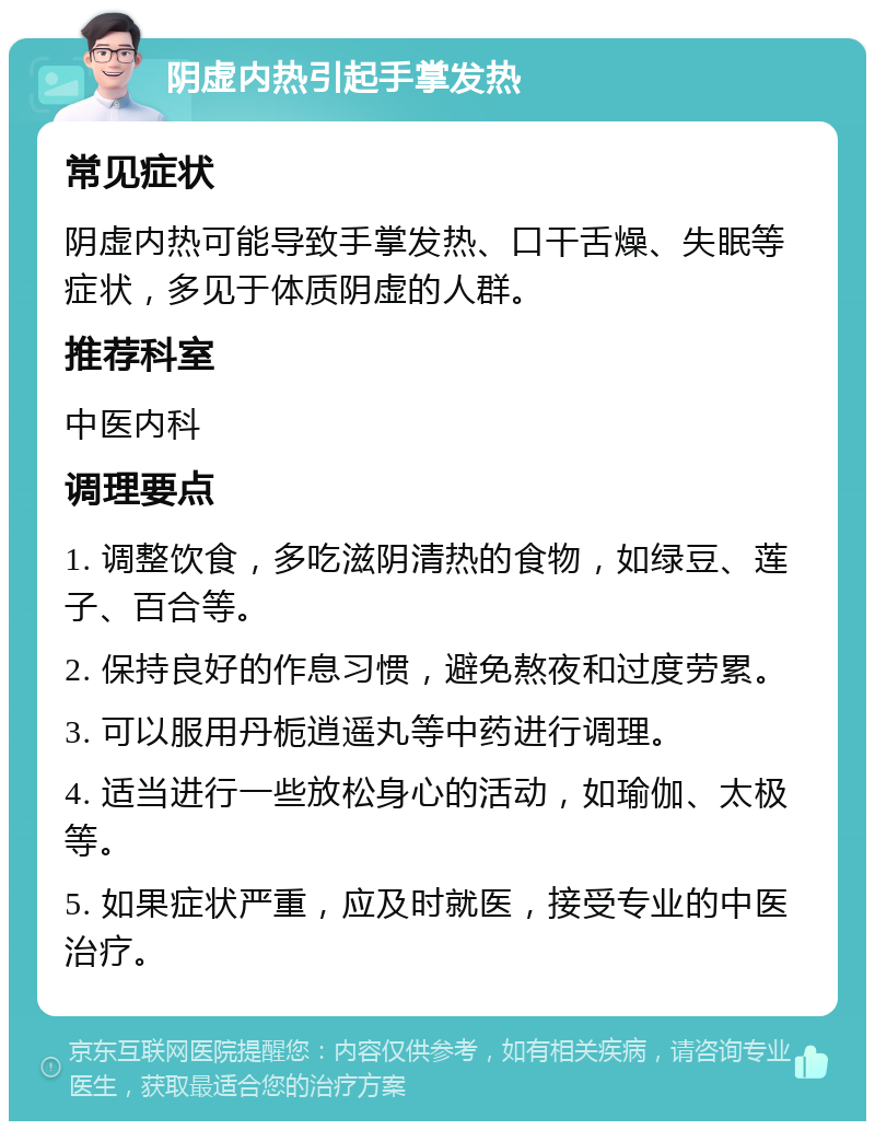 阴虚内热引起手掌发热 常见症状 阴虚内热可能导致手掌发热、口干舌燥、失眠等症状，多见于体质阴虚的人群。 推荐科室 中医内科 调理要点 1. 调整饮食，多吃滋阴清热的食物，如绿豆、莲子、百合等。 2. 保持良好的作息习惯，避免熬夜和过度劳累。 3. 可以服用丹栀逍遥丸等中药进行调理。 4. 适当进行一些放松身心的活动，如瑜伽、太极等。 5. 如果症状严重，应及时就医，接受专业的中医治疗。