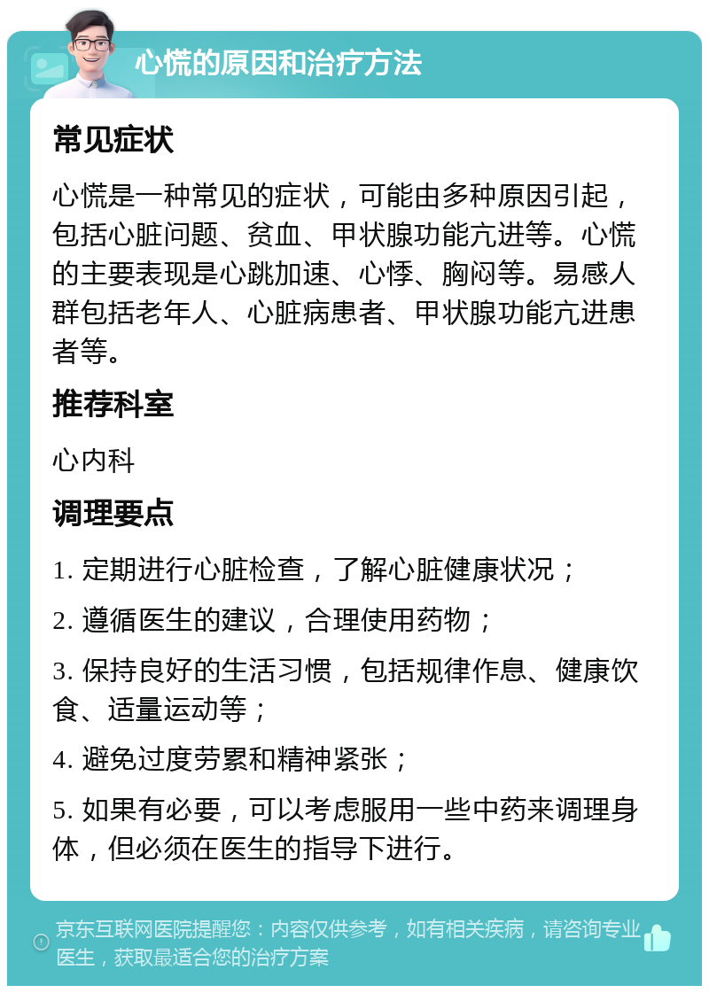 心慌的原因和治疗方法 常见症状 心慌是一种常见的症状，可能由多种原因引起，包括心脏问题、贫血、甲状腺功能亢进等。心慌的主要表现是心跳加速、心悸、胸闷等。易感人群包括老年人、心脏病患者、甲状腺功能亢进患者等。 推荐科室 心内科 调理要点 1. 定期进行心脏检查，了解心脏健康状况； 2. 遵循医生的建议，合理使用药物； 3. 保持良好的生活习惯，包括规律作息、健康饮食、适量运动等； 4. 避免过度劳累和精神紧张； 5. 如果有必要，可以考虑服用一些中药来调理身体，但必须在医生的指导下进行。