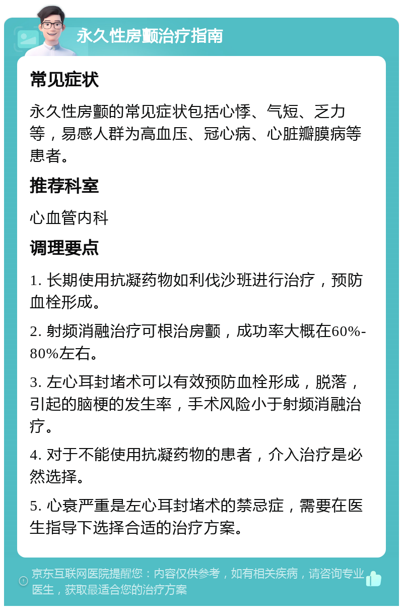 永久性房颤治疗指南 常见症状 永久性房颤的常见症状包括心悸、气短、乏力等，易感人群为高血压、冠心病、心脏瓣膜病等患者。 推荐科室 心血管内科 调理要点 1. 长期使用抗凝药物如利伐沙班进行治疗，预防血栓形成。 2. 射频消融治疗可根治房颤，成功率大概在60%-80%左右。 3. 左心耳封堵术可以有效预防血栓形成，脱落，引起的脑梗的发生率，手术风险小于射频消融治疗。 4. 对于不能使用抗凝药物的患者，介入治疗是必然选择。 5. 心衰严重是左心耳封堵术的禁忌症，需要在医生指导下选择合适的治疗方案。