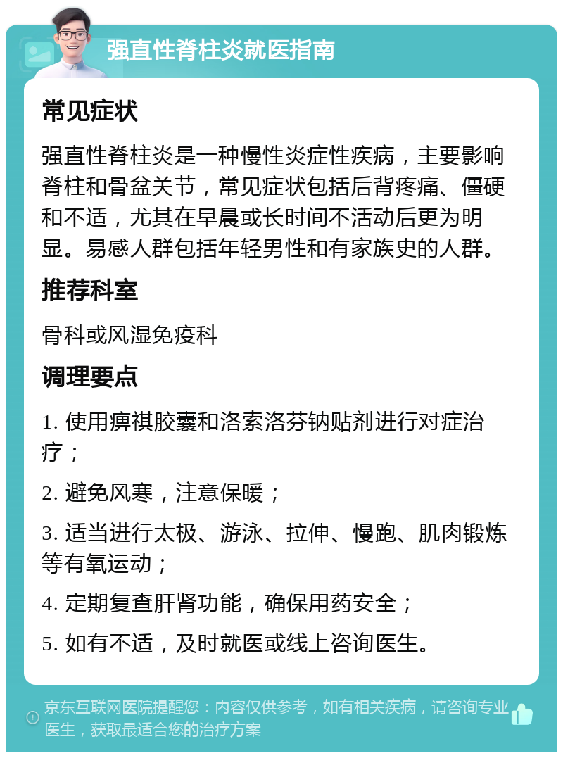 强直性脊柱炎就医指南 常见症状 强直性脊柱炎是一种慢性炎症性疾病，主要影响脊柱和骨盆关节，常见症状包括后背疼痛、僵硬和不适，尤其在早晨或长时间不活动后更为明显。易感人群包括年轻男性和有家族史的人群。 推荐科室 骨科或风湿免疫科 调理要点 1. 使用痹祺胶囊和洛索洛芬钠贴剂进行对症治疗； 2. 避免风寒，注意保暖； 3. 适当进行太极、游泳、拉伸、慢跑、肌肉锻炼等有氧运动； 4. 定期复查肝肾功能，确保用药安全； 5. 如有不适，及时就医或线上咨询医生。