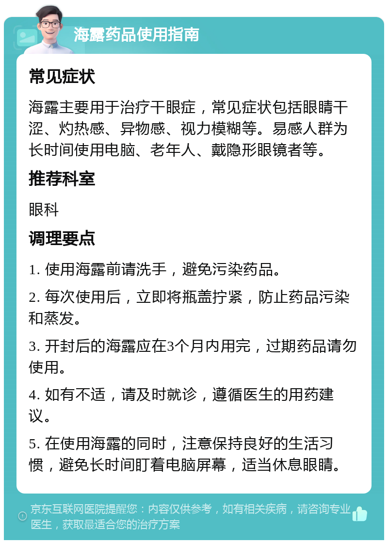 海露药品使用指南 常见症状 海露主要用于治疗干眼症，常见症状包括眼睛干涩、灼热感、异物感、视力模糊等。易感人群为长时间使用电脑、老年人、戴隐形眼镜者等。 推荐科室 眼科 调理要点 1. 使用海露前请洗手，避免污染药品。 2. 每次使用后，立即将瓶盖拧紧，防止药品污染和蒸发。 3. 开封后的海露应在3个月内用完，过期药品请勿使用。 4. 如有不适，请及时就诊，遵循医生的用药建议。 5. 在使用海露的同时，注意保持良好的生活习惯，避免长时间盯着电脑屏幕，适当休息眼睛。