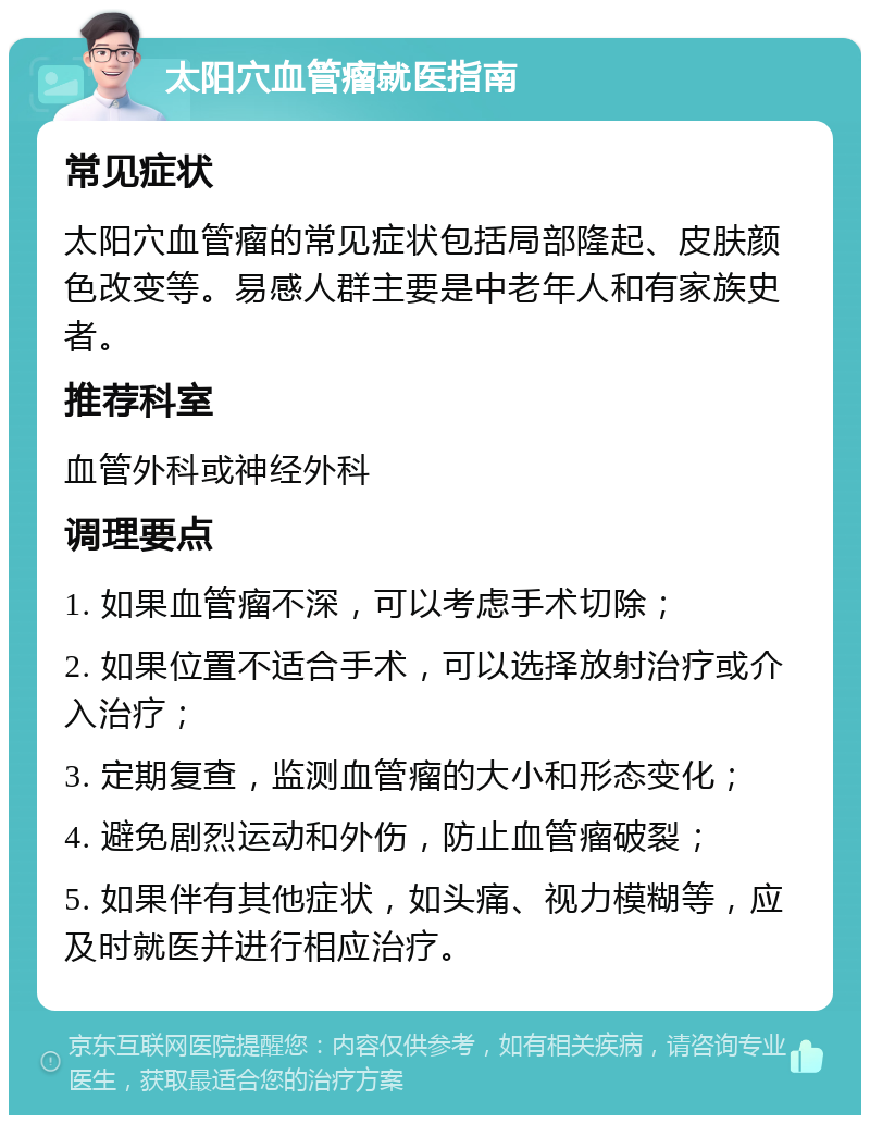 太阳穴血管瘤就医指南 常见症状 太阳穴血管瘤的常见症状包括局部隆起、皮肤颜色改变等。易感人群主要是中老年人和有家族史者。 推荐科室 血管外科或神经外科 调理要点 1. 如果血管瘤不深，可以考虑手术切除； 2. 如果位置不适合手术，可以选择放射治疗或介入治疗； 3. 定期复查，监测血管瘤的大小和形态变化； 4. 避免剧烈运动和外伤，防止血管瘤破裂； 5. 如果伴有其他症状，如头痛、视力模糊等，应及时就医并进行相应治疗。