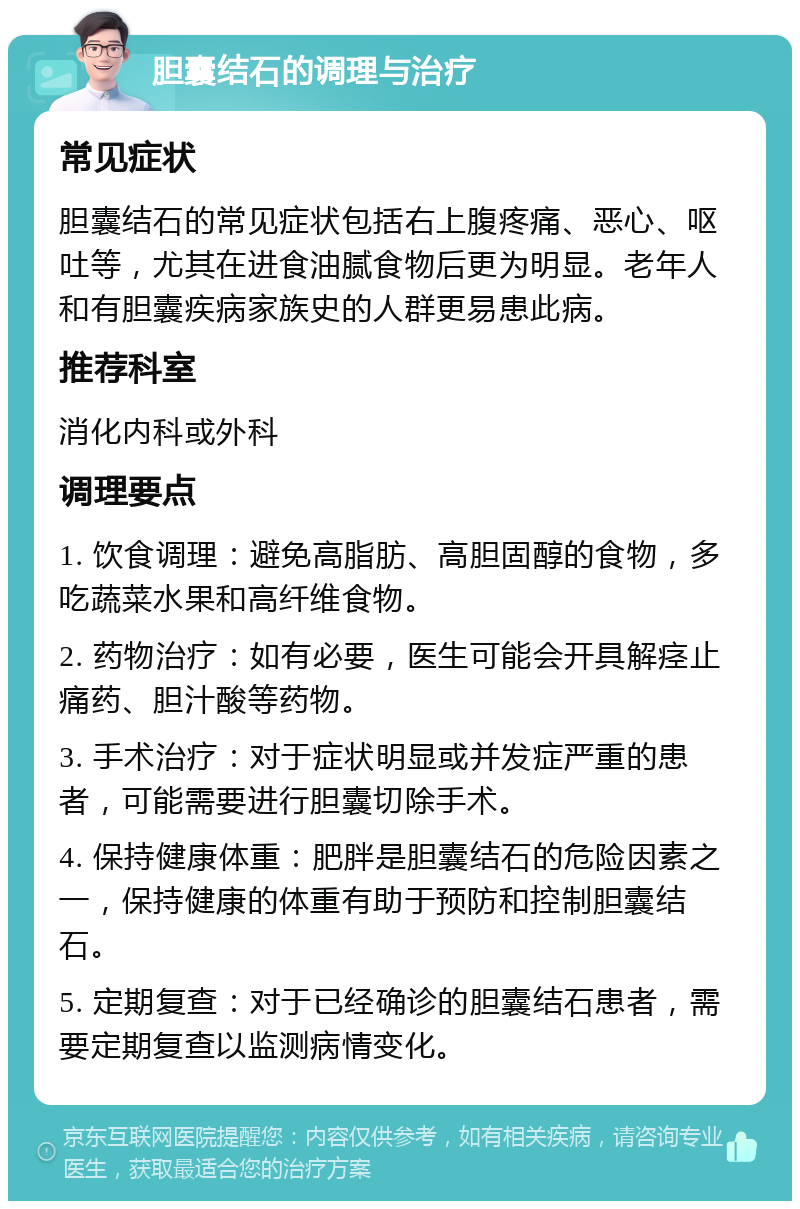 胆囊结石的调理与治疗 常见症状 胆囊结石的常见症状包括右上腹疼痛、恶心、呕吐等，尤其在进食油腻食物后更为明显。老年人和有胆囊疾病家族史的人群更易患此病。 推荐科室 消化内科或外科 调理要点 1. 饮食调理：避免高脂肪、高胆固醇的食物，多吃蔬菜水果和高纤维食物。 2. 药物治疗：如有必要，医生可能会开具解痉止痛药、胆汁酸等药物。 3. 手术治疗：对于症状明显或并发症严重的患者，可能需要进行胆囊切除手术。 4. 保持健康体重：肥胖是胆囊结石的危险因素之一，保持健康的体重有助于预防和控制胆囊结石。 5. 定期复查：对于已经确诊的胆囊结石患者，需要定期复查以监测病情变化。