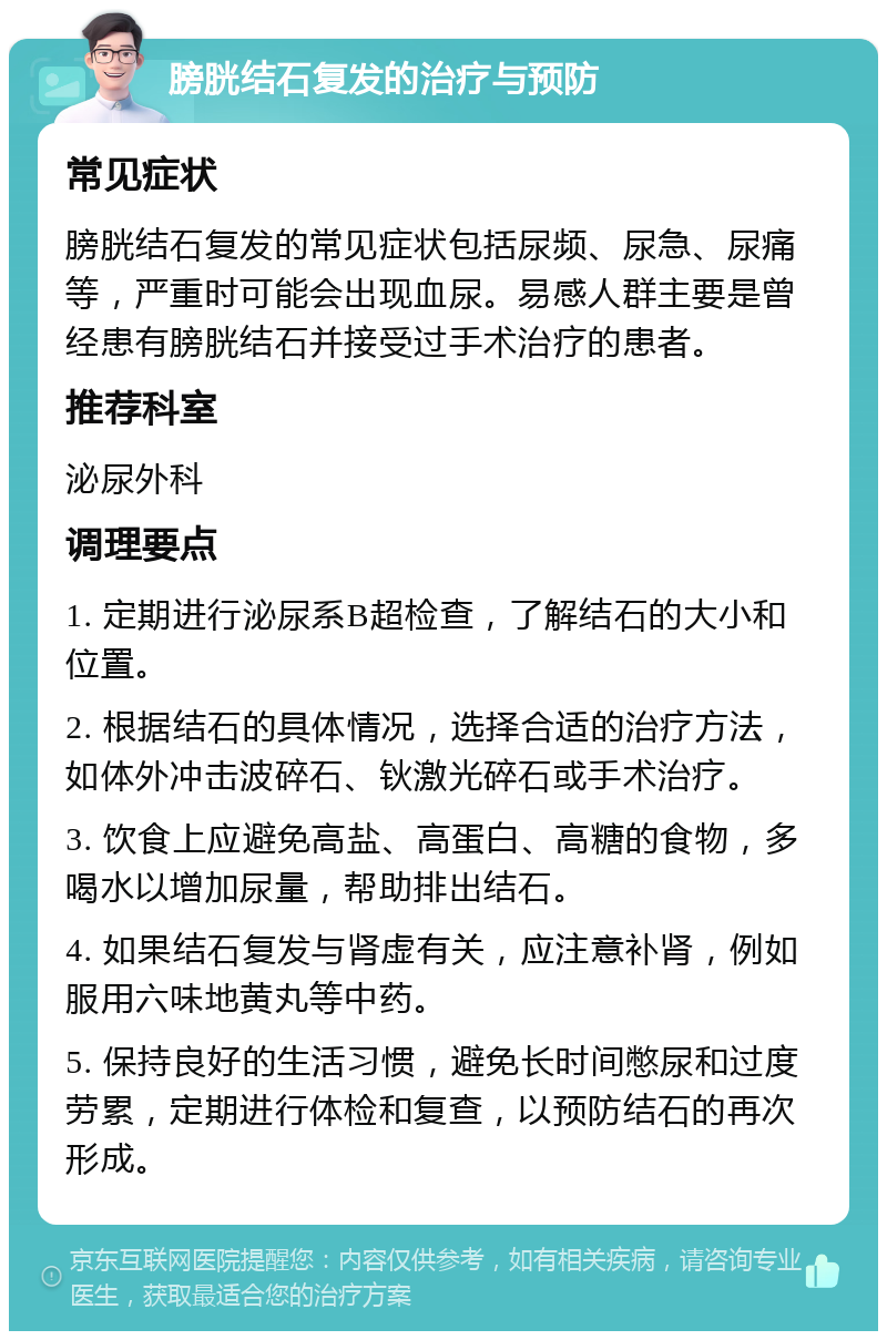 膀胱结石复发的治疗与预防 常见症状 膀胱结石复发的常见症状包括尿频、尿急、尿痛等，严重时可能会出现血尿。易感人群主要是曾经患有膀胱结石并接受过手术治疗的患者。 推荐科室 泌尿外科 调理要点 1. 定期进行泌尿系B超检查，了解结石的大小和位置。 2. 根据结石的具体情况，选择合适的治疗方法，如体外冲击波碎石、钬激光碎石或手术治疗。 3. 饮食上应避免高盐、高蛋白、高糖的食物，多喝水以增加尿量，帮助排出结石。 4. 如果结石复发与肾虚有关，应注意补肾，例如服用六味地黄丸等中药。 5. 保持良好的生活习惯，避免长时间憋尿和过度劳累，定期进行体检和复查，以预防结石的再次形成。