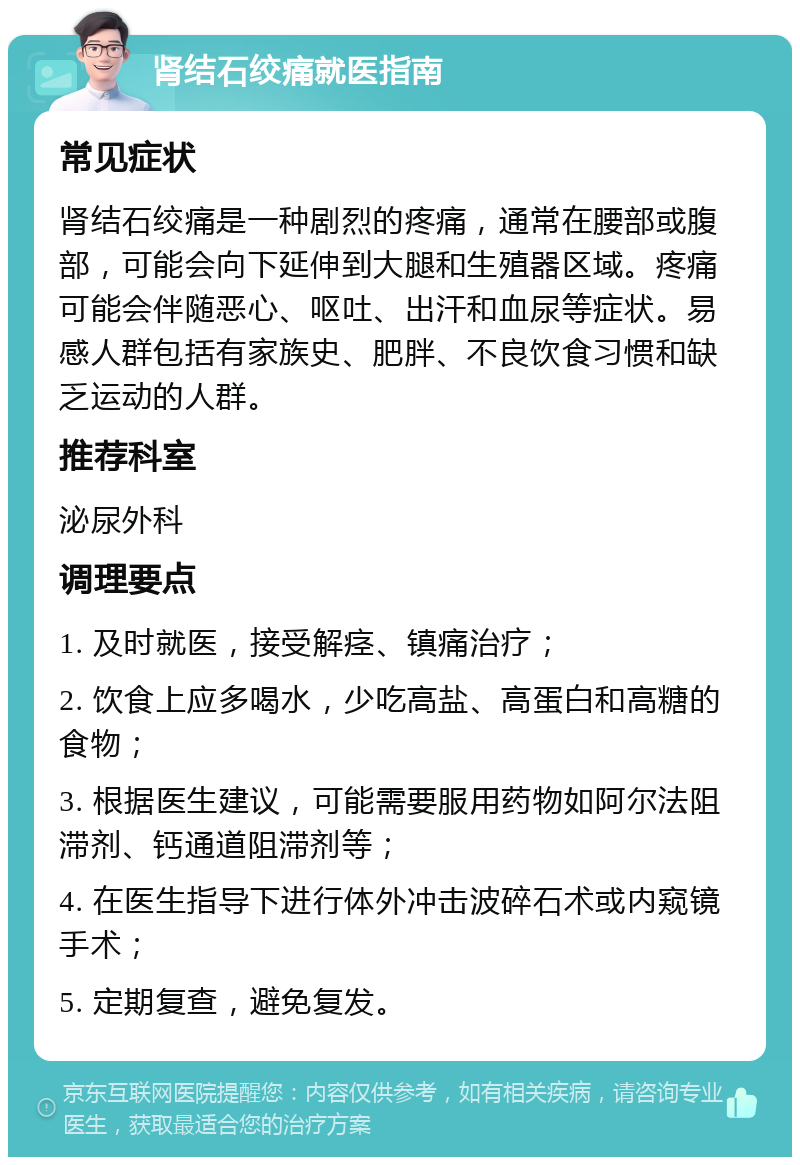 肾结石绞痛就医指南 常见症状 肾结石绞痛是一种剧烈的疼痛，通常在腰部或腹部，可能会向下延伸到大腿和生殖器区域。疼痛可能会伴随恶心、呕吐、出汗和血尿等症状。易感人群包括有家族史、肥胖、不良饮食习惯和缺乏运动的人群。 推荐科室 泌尿外科 调理要点 1. 及时就医，接受解痉、镇痛治疗； 2. 饮食上应多喝水，少吃高盐、高蛋白和高糖的食物； 3. 根据医生建议，可能需要服用药物如阿尔法阻滞剂、钙通道阻滞剂等； 4. 在医生指导下进行体外冲击波碎石术或内窥镜手术； 5. 定期复查，避免复发。