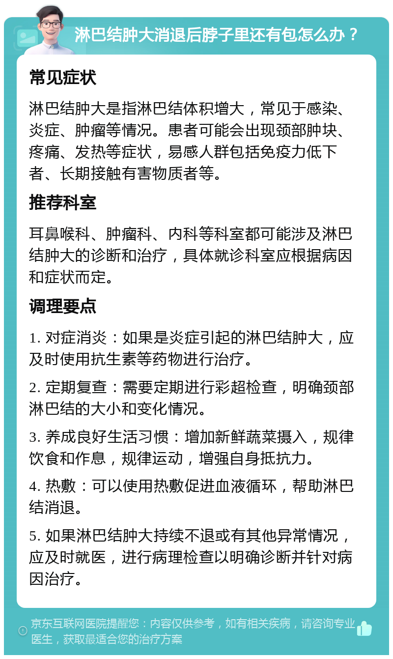 淋巴结肿大消退后脖子里还有包怎么办？ 常见症状 淋巴结肿大是指淋巴结体积增大，常见于感染、炎症、肿瘤等情况。患者可能会出现颈部肿块、疼痛、发热等症状，易感人群包括免疫力低下者、长期接触有害物质者等。 推荐科室 耳鼻喉科、肿瘤科、内科等科室都可能涉及淋巴结肿大的诊断和治疗，具体就诊科室应根据病因和症状而定。 调理要点 1. 对症消炎：如果是炎症引起的淋巴结肿大，应及时使用抗生素等药物进行治疗。 2. 定期复查：需要定期进行彩超检查，明确颈部淋巴结的大小和变化情况。 3. 养成良好生活习惯：增加新鲜蔬菜摄入，规律饮食和作息，规律运动，增强自身抵抗力。 4. 热敷：可以使用热敷促进血液循环，帮助淋巴结消退。 5. 如果淋巴结肿大持续不退或有其他异常情况，应及时就医，进行病理检查以明确诊断并针对病因治疗。