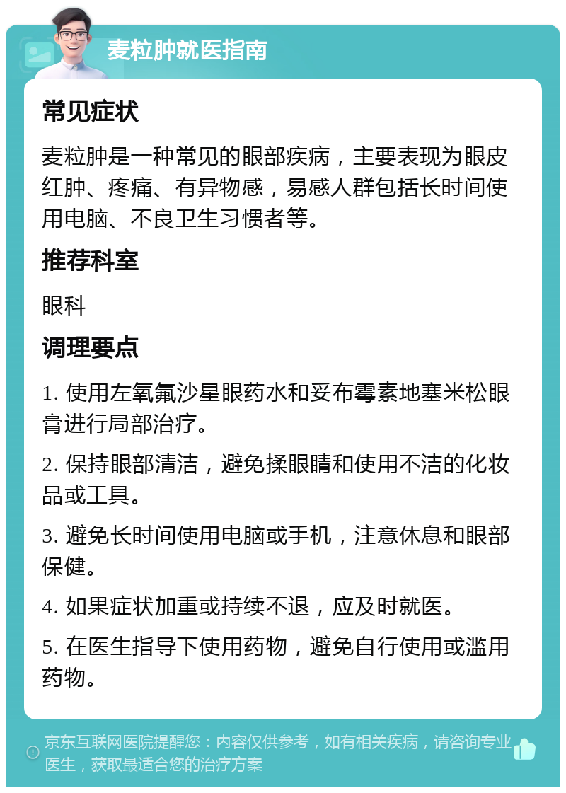 麦粒肿就医指南 常见症状 麦粒肿是一种常见的眼部疾病，主要表现为眼皮红肿、疼痛、有异物感，易感人群包括长时间使用电脑、不良卫生习惯者等。 推荐科室 眼科 调理要点 1. 使用左氧氟沙星眼药水和妥布霉素地塞米松眼膏进行局部治疗。 2. 保持眼部清洁，避免揉眼睛和使用不洁的化妆品或工具。 3. 避免长时间使用电脑或手机，注意休息和眼部保健。 4. 如果症状加重或持续不退，应及时就医。 5. 在医生指导下使用药物，避免自行使用或滥用药物。