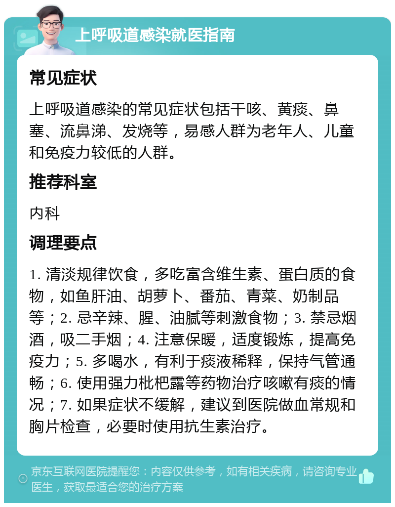 上呼吸道感染就医指南 常见症状 上呼吸道感染的常见症状包括干咳、黄痰、鼻塞、流鼻涕、发烧等，易感人群为老年人、儿童和免疫力较低的人群。 推荐科室 内科 调理要点 1. 清淡规律饮食，多吃富含维生素、蛋白质的食物，如鱼肝油、胡萝卜、番茄、青菜、奶制品等；2. 忌辛辣、腥、油腻等刺激食物；3. 禁忌烟酒，吸二手烟；4. 注意保暖，适度锻炼，提高免疫力；5. 多喝水，有利于痰液稀释，保持气管通畅；6. 使用强力枇杷露等药物治疗咳嗽有痰的情况；7. 如果症状不缓解，建议到医院做血常规和胸片检查，必要时使用抗生素治疗。