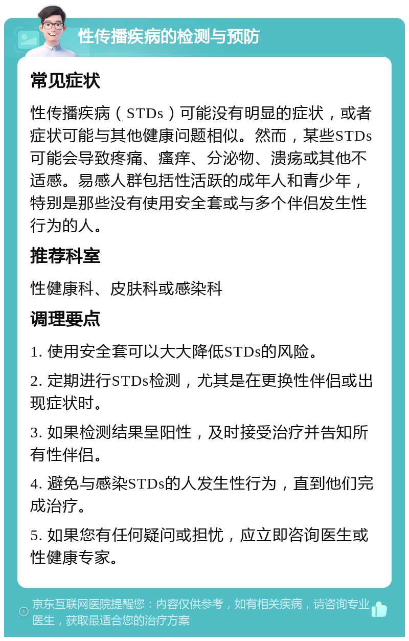 性传播疾病的检测与预防 常见症状 性传播疾病（STDs）可能没有明显的症状，或者症状可能与其他健康问题相似。然而，某些STDs可能会导致疼痛、瘙痒、分泌物、溃疡或其他不适感。易感人群包括性活跃的成年人和青少年，特别是那些没有使用安全套或与多个伴侣发生性行为的人。 推荐科室 性健康科、皮肤科或感染科 调理要点 1. 使用安全套可以大大降低STDs的风险。 2. 定期进行STDs检测，尤其是在更换性伴侣或出现症状时。 3. 如果检测结果呈阳性，及时接受治疗并告知所有性伴侣。 4. 避免与感染STDs的人发生性行为，直到他们完成治疗。 5. 如果您有任何疑问或担忧，应立即咨询医生或性健康专家。