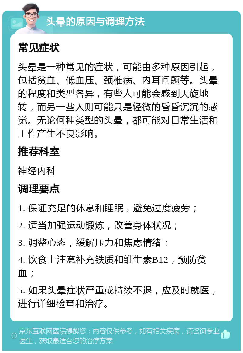 头晕的原因与调理方法 常见症状 头晕是一种常见的症状，可能由多种原因引起，包括贫血、低血压、颈椎病、内耳问题等。头晕的程度和类型各异，有些人可能会感到天旋地转，而另一些人则可能只是轻微的昏昏沉沉的感觉。无论何种类型的头晕，都可能对日常生活和工作产生不良影响。 推荐科室 神经内科 调理要点 1. 保证充足的休息和睡眠，避免过度疲劳； 2. 适当加强运动锻炼，改善身体状况； 3. 调整心态，缓解压力和焦虑情绪； 4. 饮食上注意补充铁质和维生素B12，预防贫血； 5. 如果头晕症状严重或持续不退，应及时就医，进行详细检查和治疗。