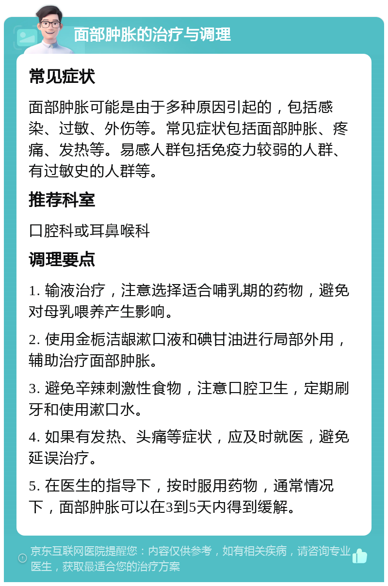 面部肿胀的治疗与调理 常见症状 面部肿胀可能是由于多种原因引起的，包括感染、过敏、外伤等。常见症状包括面部肿胀、疼痛、发热等。易感人群包括免疫力较弱的人群、有过敏史的人群等。 推荐科室 口腔科或耳鼻喉科 调理要点 1. 输液治疗，注意选择适合哺乳期的药物，避免对母乳喂养产生影响。 2. 使用金栀洁龈漱口液和碘甘油进行局部外用，辅助治疗面部肿胀。 3. 避免辛辣刺激性食物，注意口腔卫生，定期刷牙和使用漱口水。 4. 如果有发热、头痛等症状，应及时就医，避免延误治疗。 5. 在医生的指导下，按时服用药物，通常情况下，面部肿胀可以在3到5天内得到缓解。