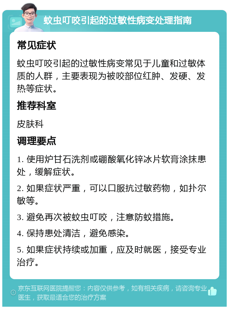 蚊虫叮咬引起的过敏性病变处理指南 常见症状 蚊虫叮咬引起的过敏性病变常见于儿童和过敏体质的人群，主要表现为被咬部位红肿、发硬、发热等症状。 推荐科室 皮肤科 调理要点 1. 使用炉甘石洗剂或硼酸氧化锌冰片软膏涂抹患处，缓解症状。 2. 如果症状严重，可以口服抗过敏药物，如扑尔敏等。 3. 避免再次被蚊虫叮咬，注意防蚊措施。 4. 保持患处清洁，避免感染。 5. 如果症状持续或加重，应及时就医，接受专业治疗。