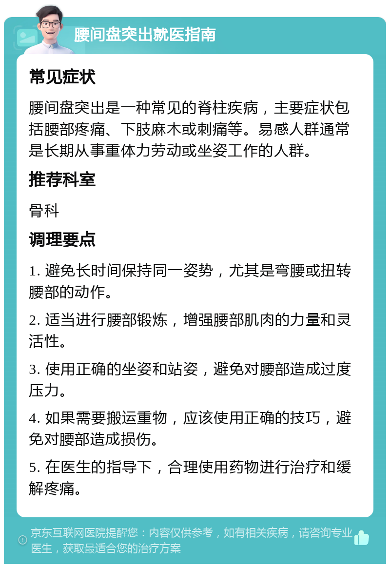 腰间盘突出就医指南 常见症状 腰间盘突出是一种常见的脊柱疾病，主要症状包括腰部疼痛、下肢麻木或刺痛等。易感人群通常是长期从事重体力劳动或坐姿工作的人群。 推荐科室 骨科 调理要点 1. 避免长时间保持同一姿势，尤其是弯腰或扭转腰部的动作。 2. 适当进行腰部锻炼，增强腰部肌肉的力量和灵活性。 3. 使用正确的坐姿和站姿，避免对腰部造成过度压力。 4. 如果需要搬运重物，应该使用正确的技巧，避免对腰部造成损伤。 5. 在医生的指导下，合理使用药物进行治疗和缓解疼痛。