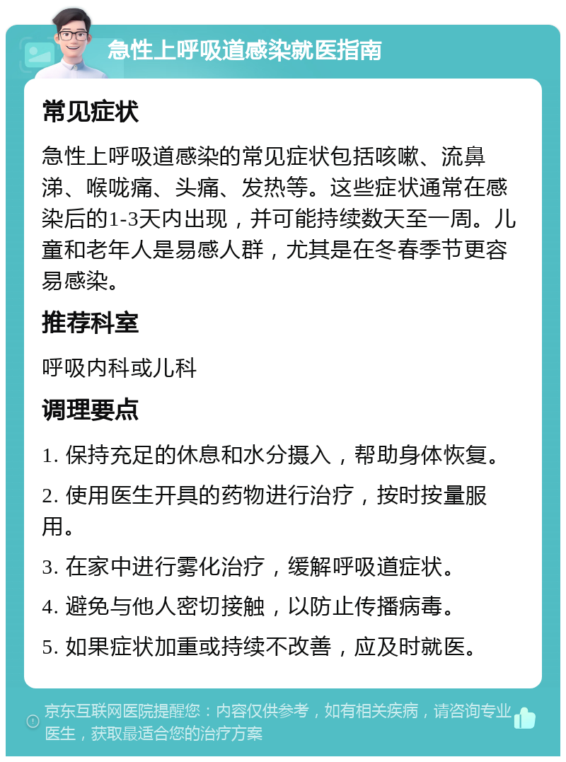 急性上呼吸道感染就医指南 常见症状 急性上呼吸道感染的常见症状包括咳嗽、流鼻涕、喉咙痛、头痛、发热等。这些症状通常在感染后的1-3天内出现，并可能持续数天至一周。儿童和老年人是易感人群，尤其是在冬春季节更容易感染。 推荐科室 呼吸内科或儿科 调理要点 1. 保持充足的休息和水分摄入，帮助身体恢复。 2. 使用医生开具的药物进行治疗，按时按量服用。 3. 在家中进行雾化治疗，缓解呼吸道症状。 4. 避免与他人密切接触，以防止传播病毒。 5. 如果症状加重或持续不改善，应及时就医。