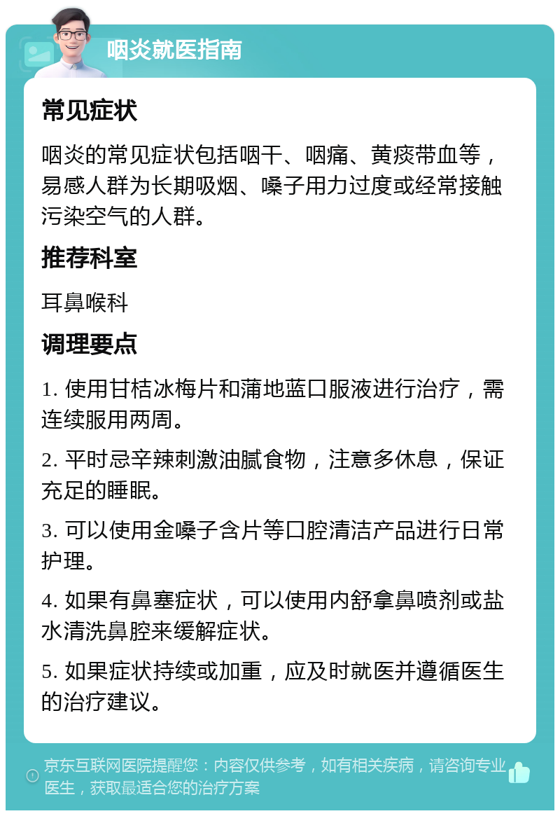 咽炎就医指南 常见症状 咽炎的常见症状包括咽干、咽痛、黄痰带血等，易感人群为长期吸烟、嗓子用力过度或经常接触污染空气的人群。 推荐科室 耳鼻喉科 调理要点 1. 使用甘桔冰梅片和蒲地蓝口服液进行治疗，需连续服用两周。 2. 平时忌辛辣刺激油腻食物，注意多休息，保证充足的睡眠。 3. 可以使用金嗓子含片等口腔清洁产品进行日常护理。 4. 如果有鼻塞症状，可以使用内舒拿鼻喷剂或盐水清洗鼻腔来缓解症状。 5. 如果症状持续或加重，应及时就医并遵循医生的治疗建议。