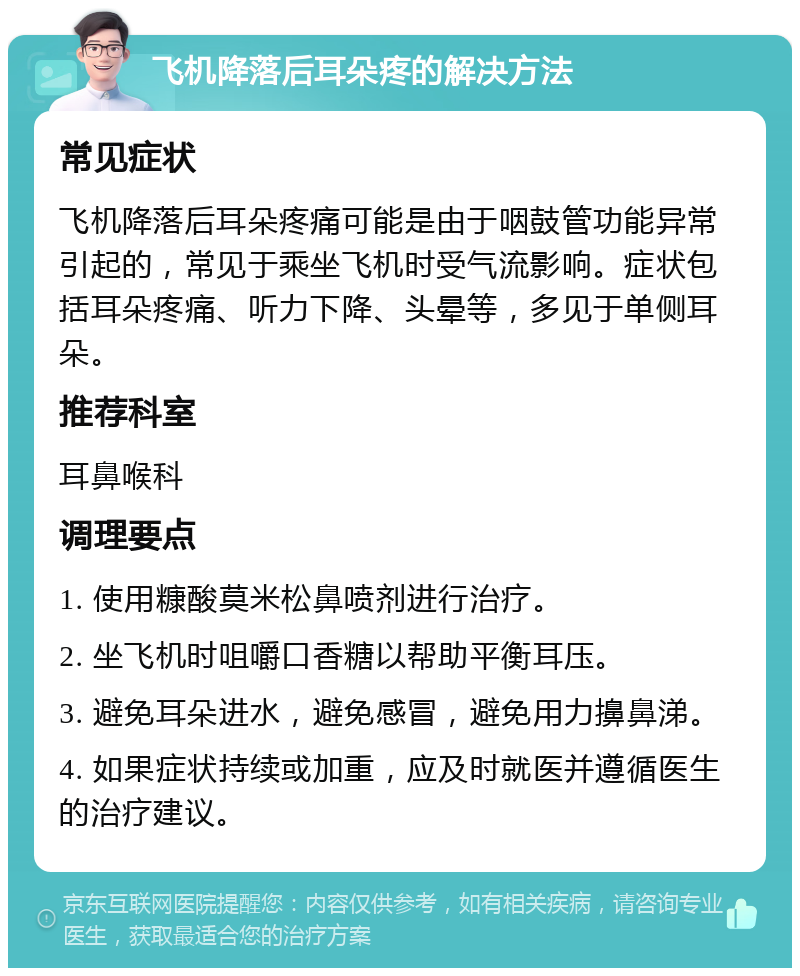 飞机降落后耳朵疼的解决方法 常见症状 飞机降落后耳朵疼痛可能是由于咽鼓管功能异常引起的，常见于乘坐飞机时受气流影响。症状包括耳朵疼痛、听力下降、头晕等，多见于单侧耳朵。 推荐科室 耳鼻喉科 调理要点 1. 使用糠酸莫米松鼻喷剂进行治疗。 2. 坐飞机时咀嚼口香糖以帮助平衡耳压。 3. 避免耳朵进水，避免感冒，避免用力擤鼻涕。 4. 如果症状持续或加重，应及时就医并遵循医生的治疗建议。