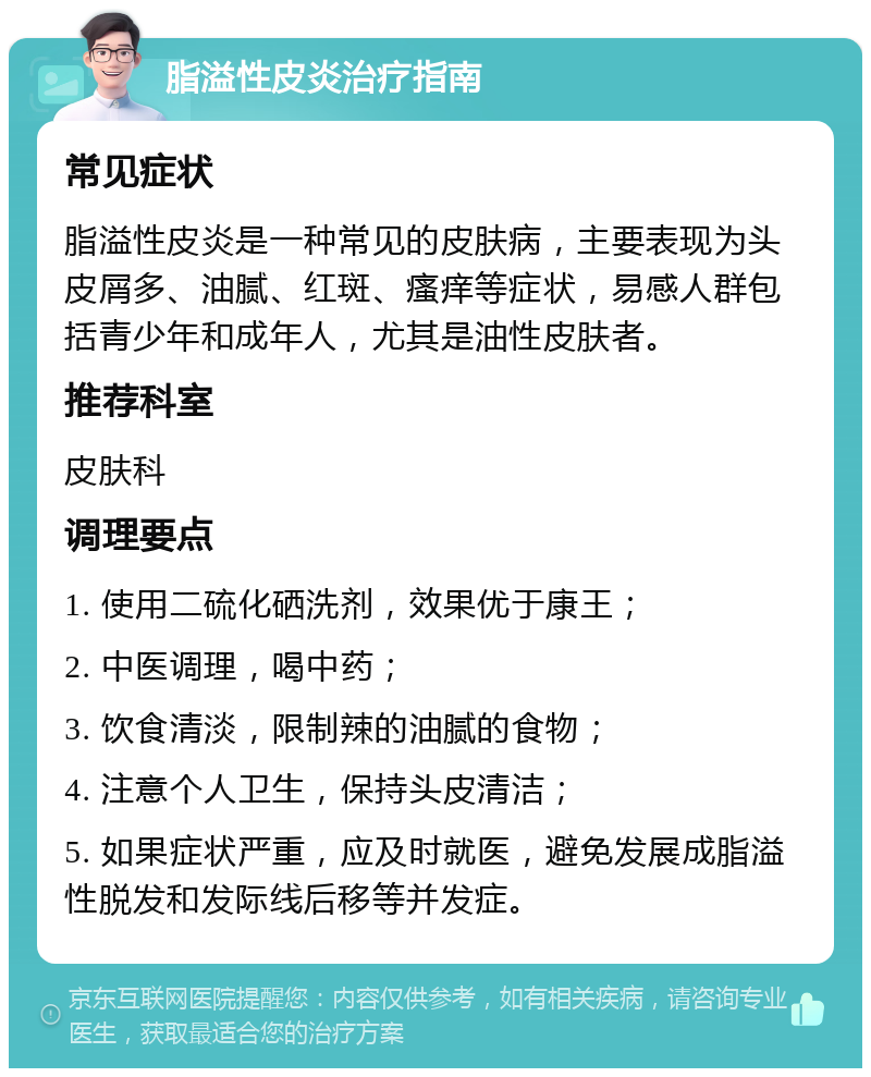 脂溢性皮炎治疗指南 常见症状 脂溢性皮炎是一种常见的皮肤病，主要表现为头皮屑多、油腻、红斑、瘙痒等症状，易感人群包括青少年和成年人，尤其是油性皮肤者。 推荐科室 皮肤科 调理要点 1. 使用二硫化硒洗剂，效果优于康王； 2. 中医调理，喝中药； 3. 饮食清淡，限制辣的油腻的食物； 4. 注意个人卫生，保持头皮清洁； 5. 如果症状严重，应及时就医，避免发展成脂溢性脱发和发际线后移等并发症。