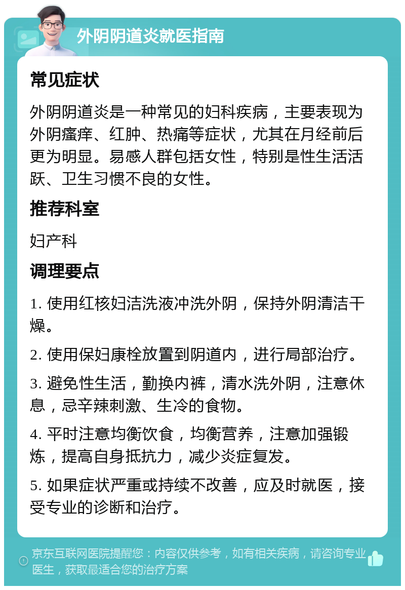 外阴阴道炎就医指南 常见症状 外阴阴道炎是一种常见的妇科疾病，主要表现为外阴瘙痒、红肿、热痛等症状，尤其在月经前后更为明显。易感人群包括女性，特别是性生活活跃、卫生习惯不良的女性。 推荐科室 妇产科 调理要点 1. 使用红核妇洁洗液冲洗外阴，保持外阴清洁干燥。 2. 使用保妇康栓放置到阴道内，进行局部治疗。 3. 避免性生活，勤换内裤，清水洗外阴，注意休息，忌辛辣刺激、生冷的食物。 4. 平时注意均衡饮食，均衡营养，注意加强锻炼，提高自身抵抗力，减少炎症复发。 5. 如果症状严重或持续不改善，应及时就医，接受专业的诊断和治疗。