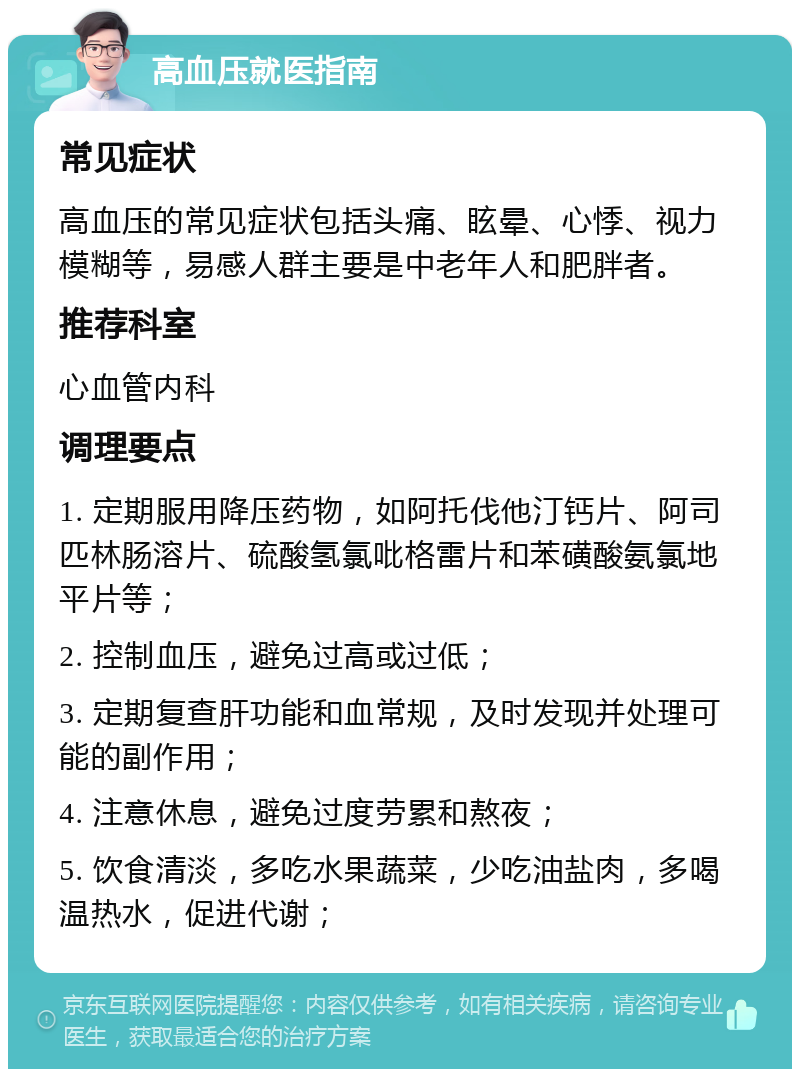 高血压就医指南 常见症状 高血压的常见症状包括头痛、眩晕、心悸、视力模糊等，易感人群主要是中老年人和肥胖者。 推荐科室 心血管内科 调理要点 1. 定期服用降压药物，如阿托伐他汀钙片、阿司匹林肠溶片、硫酸氢氯吡格雷片和苯磺酸氨氯地平片等； 2. 控制血压，避免过高或过低； 3. 定期复查肝功能和血常规，及时发现并处理可能的副作用； 4. 注意休息，避免过度劳累和熬夜； 5. 饮食清淡，多吃水果蔬菜，少吃油盐肉，多喝温热水，促进代谢；