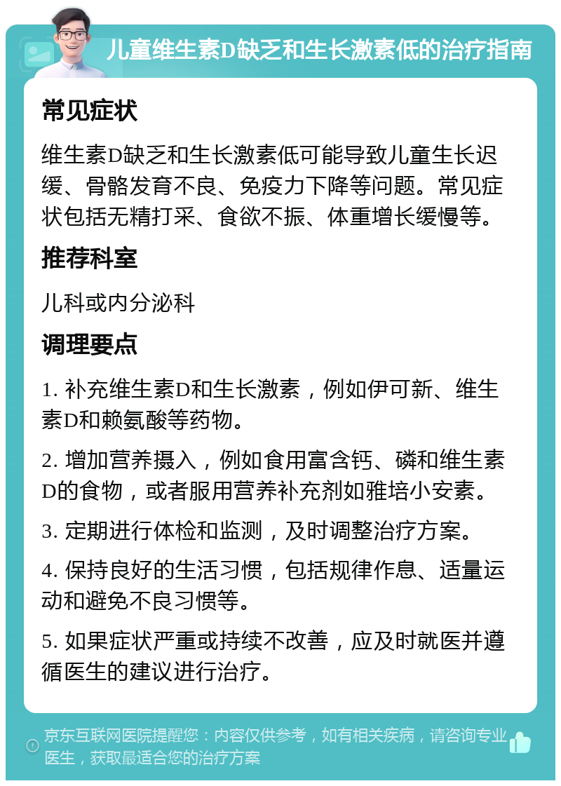 儿童维生素D缺乏和生长激素低的治疗指南 常见症状 维生素D缺乏和生长激素低可能导致儿童生长迟缓、骨骼发育不良、免疫力下降等问题。常见症状包括无精打采、食欲不振、体重增长缓慢等。 推荐科室 儿科或内分泌科 调理要点 1. 补充维生素D和生长激素，例如伊可新、维生素D和赖氨酸等药物。 2. 增加营养摄入，例如食用富含钙、磷和维生素D的食物，或者服用营养补充剂如雅培小安素。 3. 定期进行体检和监测，及时调整治疗方案。 4. 保持良好的生活习惯，包括规律作息、适量运动和避免不良习惯等。 5. 如果症状严重或持续不改善，应及时就医并遵循医生的建议进行治疗。