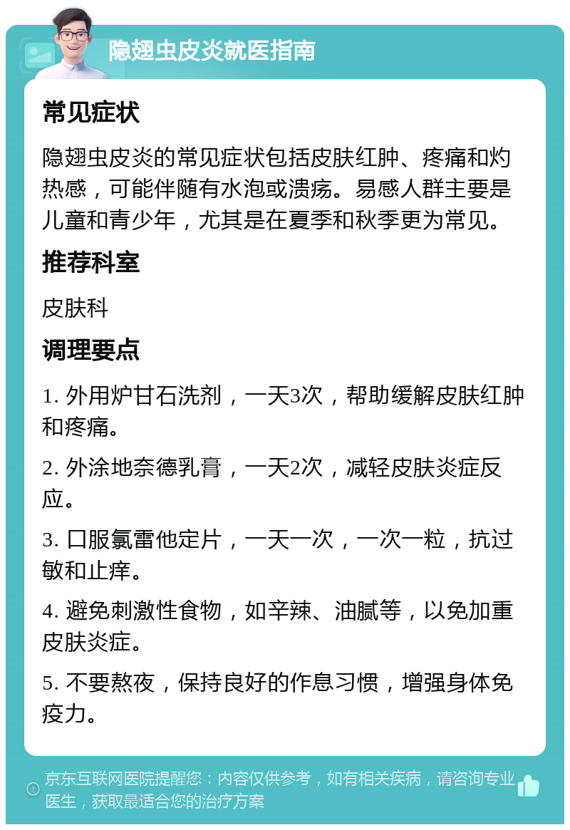 隐翅虫皮炎就医指南 常见症状 隐翅虫皮炎的常见症状包括皮肤红肿、疼痛和灼热感，可能伴随有水泡或溃疡。易感人群主要是儿童和青少年，尤其是在夏季和秋季更为常见。 推荐科室 皮肤科 调理要点 1. 外用炉甘石洗剂，一天3次，帮助缓解皮肤红肿和疼痛。 2. 外涂地奈德乳膏，一天2次，减轻皮肤炎症反应。 3. 口服氯雷他定片，一天一次，一次一粒，抗过敏和止痒。 4. 避免刺激性食物，如辛辣、油腻等，以免加重皮肤炎症。 5. 不要熬夜，保持良好的作息习惯，增强身体免疫力。