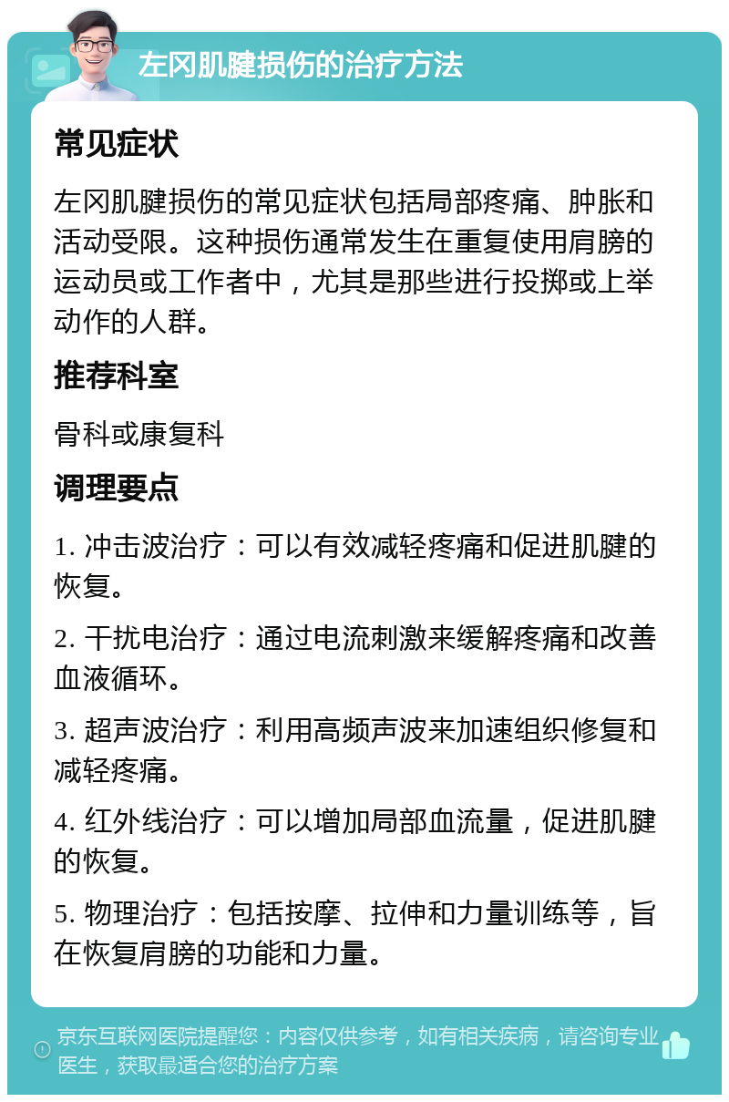 左冈肌腱损伤的治疗方法 常见症状 左冈肌腱损伤的常见症状包括局部疼痛、肿胀和活动受限。这种损伤通常发生在重复使用肩膀的运动员或工作者中，尤其是那些进行投掷或上举动作的人群。 推荐科室 骨科或康复科 调理要点 1. 冲击波治疗：可以有效减轻疼痛和促进肌腱的恢复。 2. 干扰电治疗：通过电流刺激来缓解疼痛和改善血液循环。 3. 超声波治疗：利用高频声波来加速组织修复和减轻疼痛。 4. 红外线治疗：可以增加局部血流量，促进肌腱的恢复。 5. 物理治疗：包括按摩、拉伸和力量训练等，旨在恢复肩膀的功能和力量。