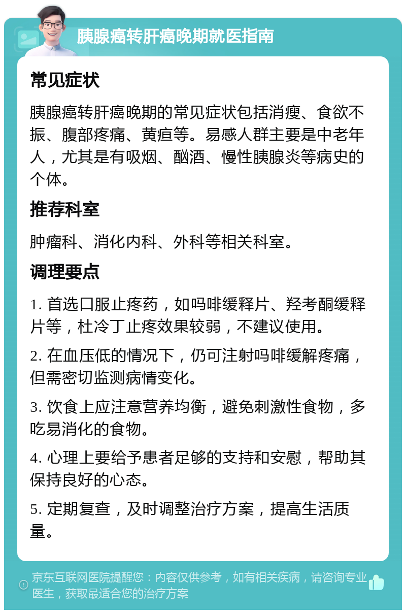 胰腺癌转肝癌晚期就医指南 常见症状 胰腺癌转肝癌晚期的常见症状包括消瘦、食欲不振、腹部疼痛、黄疸等。易感人群主要是中老年人，尤其是有吸烟、酗酒、慢性胰腺炎等病史的个体。 推荐科室 肿瘤科、消化内科、外科等相关科室。 调理要点 1. 首选口服止疼药，如吗啡缓释片、羟考酮缓释片等，杜冷丁止疼效果较弱，不建议使用。 2. 在血压低的情况下，仍可注射吗啡缓解疼痛，但需密切监测病情变化。 3. 饮食上应注意营养均衡，避免刺激性食物，多吃易消化的食物。 4. 心理上要给予患者足够的支持和安慰，帮助其保持良好的心态。 5. 定期复查，及时调整治疗方案，提高生活质量。